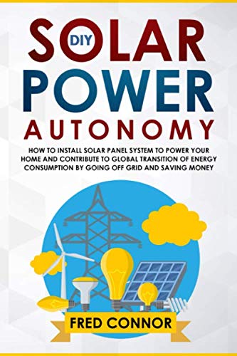 DIY Solar Power Autonomy: How to Install Solar Panel System to Power your Home and Contribute to Global Transition of Energy Consumption by Going Off Grid and Saving Money