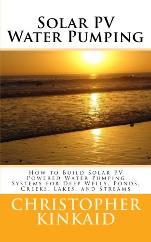 Solar PV Water Pumping: How to Build Solar PV Powered Water Pumping Systems for Deep Wells, Ponds, Creeks, Lakes, and Streams